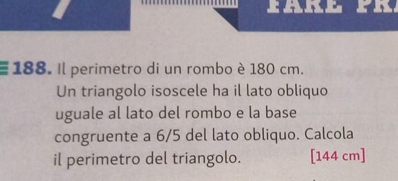 FARE 
188. Il perimetro di un rombo è 180 cm. 
Un triangolo isoscele ha il lato obliquo 
uguale al lato del rombo e la base 
congruente a 6/5 del lato obliquo. Calcola 
il perimetro del triangolo. [ 144 cm ]