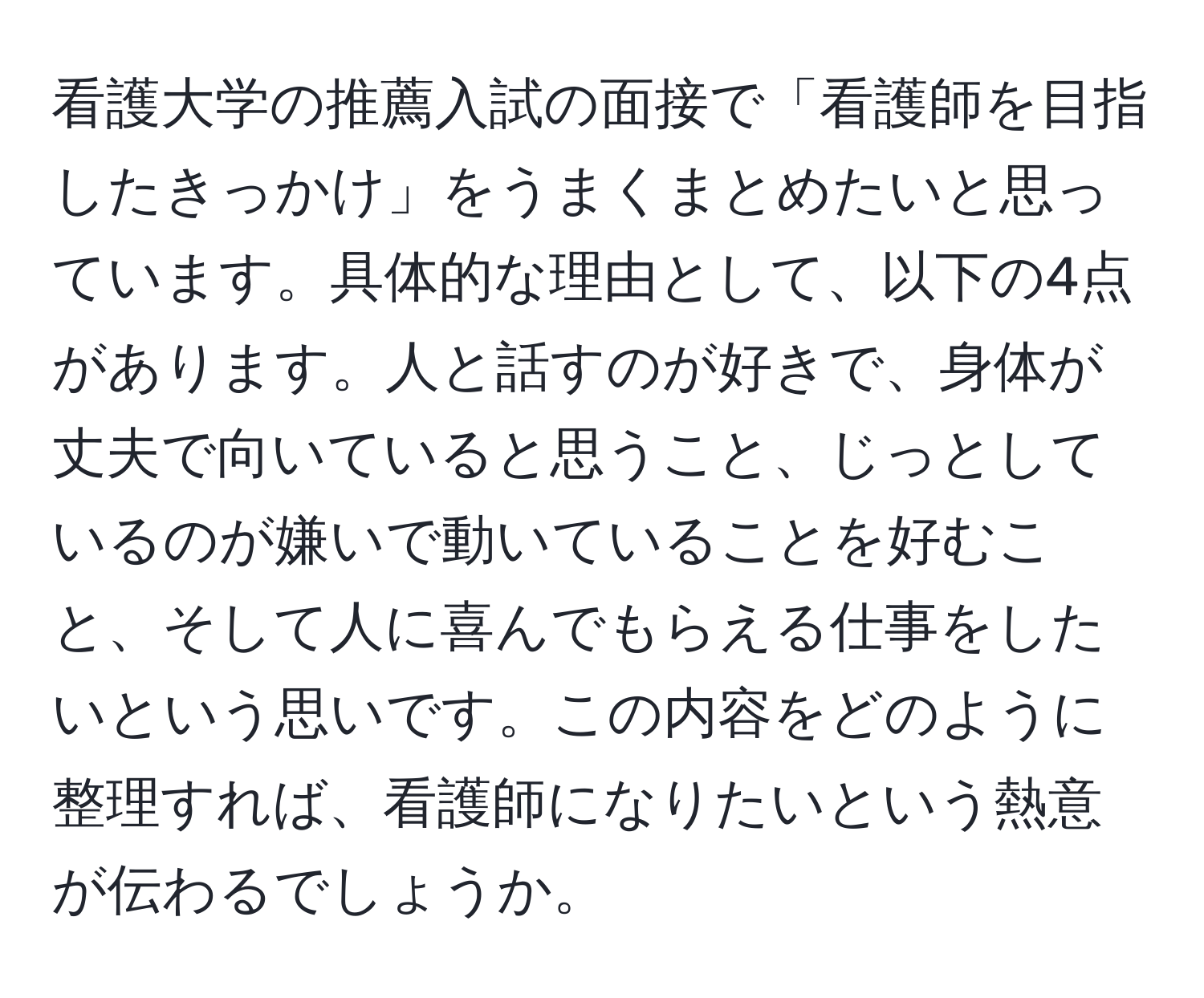 看護大学の推薦入試の面接で「看護師を目指したきっかけ」をうまくまとめたいと思っています。具体的な理由として、以下の4点があります。人と話すのが好きで、身体が丈夫で向いていると思うこと、じっとしているのが嫌いで動いていることを好むこと、そして人に喜んでもらえる仕事をしたいという思いです。この内容をどのように整理すれば、看護師になりたいという熱意が伝わるでしょうか。