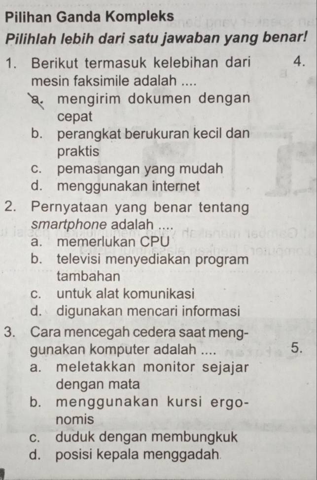 Pilihan Ganda Kompleks
Pilihlah lebih dari satu jawaban yang benar!
1. Berikut termasuk kelebihan dari 4.
mesin faksimile adalah ....
a mengirim dokumen dengan
cepat
b. perangkat berukuran kecil dan
praktis
c. pemasangan yang mudah
d. menggunakan internet
2. Pernyataan yang benar tentang
smartphone adalah ....
a. memerlukan CPU
b. televisi menyediakan program
tambahan
c. untuk alat komunikasi
d. digunakan mencari informasi
3. Cara mencegah cedera saat meng-
gunakan komputer adalah ....
5.
a. meletakkan monitor sejajar
dengan mata
b. menggunakan kursi ergo-
nomis
c. duduk dengan membungkuk
d. posisi kepala menggadah.