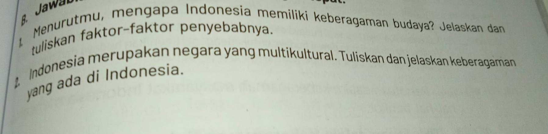 Jawar 
Menurutmu, mengapa Indonesia memiliki keberagaman budaya? Jelaskan dan 
tuliskan faktor-faktor penyebabnya. 
Indonesia merupakan negara yang multikultural. Tuliskan dan jelaskan keberagaman 
yang ada di Indonesia.