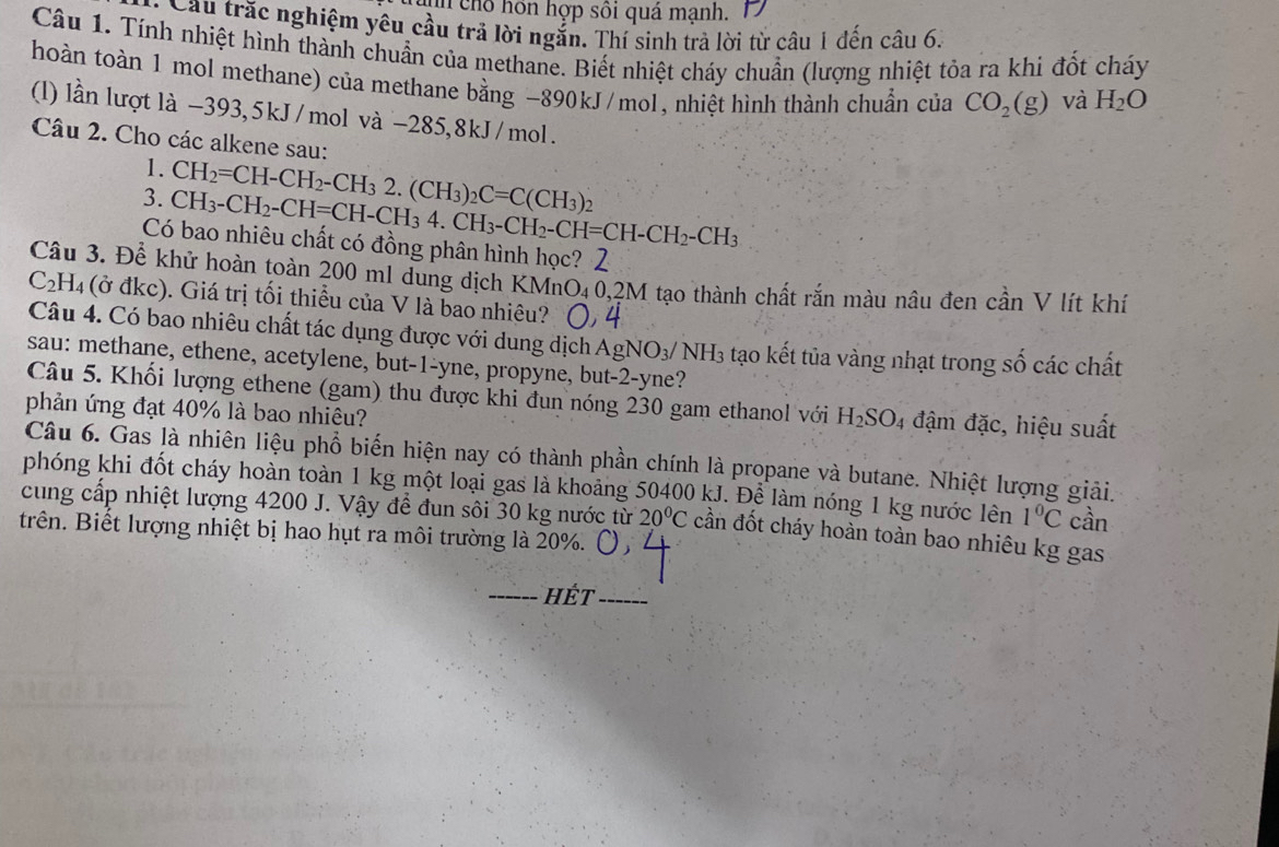 in chổ hồn hợp sôi quá mạnh.
Cầu trắc nghiệm yêu cầu trả lời ngắn. Thí sinh trả lời từ câu 1 đến câu 6.
Câu 1. Tính nhiệt hình thành chuẩn của methane. Biết nhiệt cháy chuẩn (lượng nhiệt tỏa ra khi đốt cháy
hoàn toàn 1 mol methane) của methane bằng -890kJ/mol, nhiệt hình thành chuẩn của CO_2(g) và H_2O
(l) lần lượt là -393,5kJ/mol và -285,8kJ/mol.
Câu 2. Cho các alkene sau:
1. CH_2=CH-CH_2-CH_32.(CH_3)_2C=C(CH_3)_2
3. CH_3-CH_2-CH=CH-CH_34.CH_3-CH_2-CH=CH-CH_2-CH_3
Có bao nhiêu chất có đồng phân hình học? 2
Câu 3. Để khử hoàn toàn 200 ml dung dịch KMnO₄0,2M tạo thành chất rắn màu nâu đen cần V lít khí
C_2 H4 (ở đkc). Giá trị tối thiều của V là bao nhiêu?
Câu 4. Có bao nhiêu chất tác dụng được với dung dịch AgNO_3/ NH_3 tạo kết tủa vàng nhạt trong số các chất
sau: methane, ethene, acetylene, but-1-yne, propyne, but-2-yne?
Câu 5. Khối lượng ethene (gam) thu được khi đun nóng 230 gam ethanol với H_2SO 4 đậm đặc, hiệu suất
phản ứng đạt 40% là bao nhiêu?
Câu 6. Gas là nhiên liệu phổ biến hiện nay có thành phần chính là propane và butane. Nhiệt lượng giải.
phóng khi đốt cháy hoàn toàn 1 kg một loại gas là khoảng 50400 kJ. Để làm nóng 1 kg nước lên 1°C cần
cung cấp nhiệt lượng 4200 J. Vậy để đun sôi 30 kg nước từ 20°C cần đốt cháy hoàn toàn bao nhiêu kg gas
trên. Biết lượng nhiệt bị hao hụt ra môi trường là 20%.
_Hét_