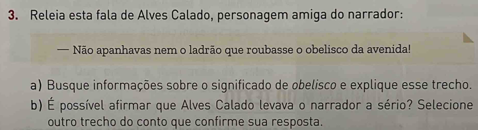 Releia esta fala de Alves Calado, personagem amiga do narrador: 
Não apanhavas nem o ladrão que roubasse o obelisco da avenida! 
a) Busque informações sobre o significado de obelisco e explique esse trecho. 
b) É possível afirmar que Alves Calado levava o narrador a sério? Selecione 
outro trecho do conto que confirme sua resposta.