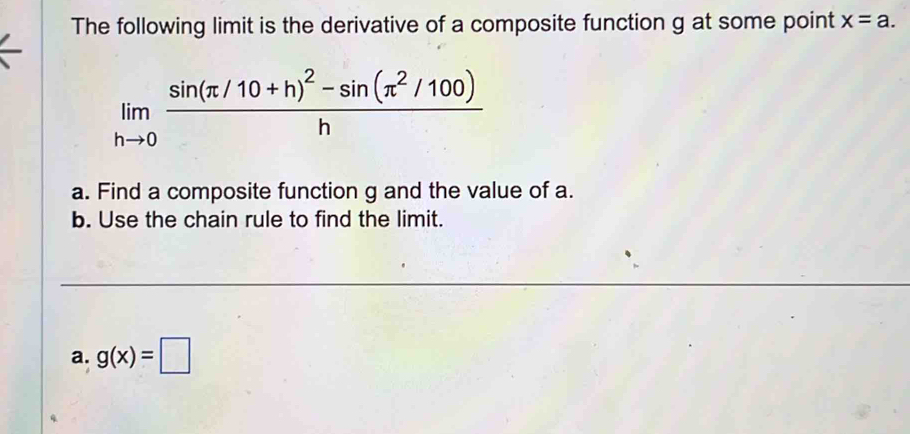 The following limit is the derivative of a composite function g at some point x=a.
limlimits _hto 0frac sin (π /10+h)^2-sin (π^2/100)h
a. Find a composite function g and the value of a. 
b. Use the chain rule to find the limit. 
a. g(x)=□