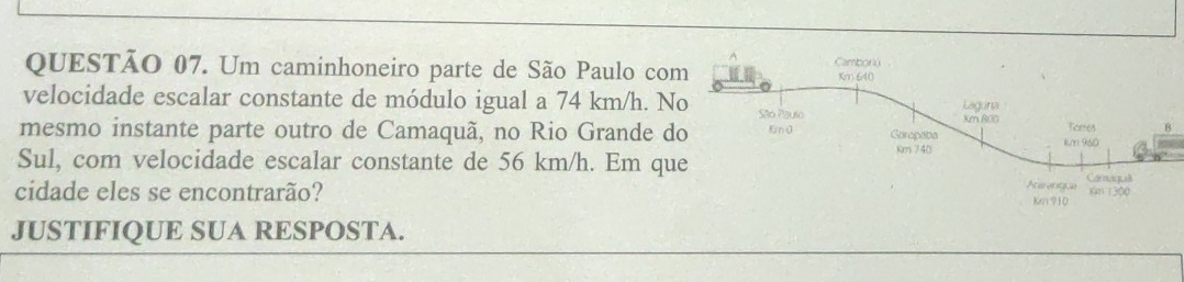 Um caminhoneiro parte de São Paulo co 
velocidade escalar constante de módulo igual a 74 km/h. N 
mesmo instante parte outro de Camaquã, no Rio Grande d 
Sul, com velocidade escalar constante de 56 km/h. Em qu 
cidade eles se encontrarão? 
JUSTIFIQUE SUA RESPOSTA.