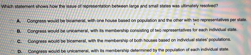 Which statement shows how the issue of representation between large and small states was ultimately resolved?
A. Congress would be bicameral, with one house based on population and the other with two representatives per state.
B. Congress would be unicameral, with its membership consisting of two representatives for each individual state.
C. Congress would be bicameral, with the membership of both houses based on individual states’ populations.
D. Congress would be unicameral, with its membership determined by the population of each individual state.