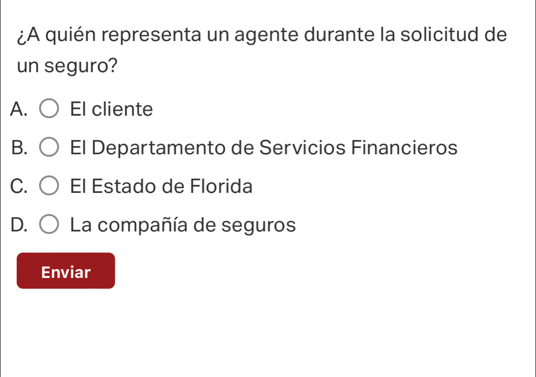 ¿A quién representa un agente durante la solicitud de
un seguro?
A. El cliente
B. El Departamento de Servicios Financieros
C. El Estado de Florida
D. La compañía de seguros
Enviar