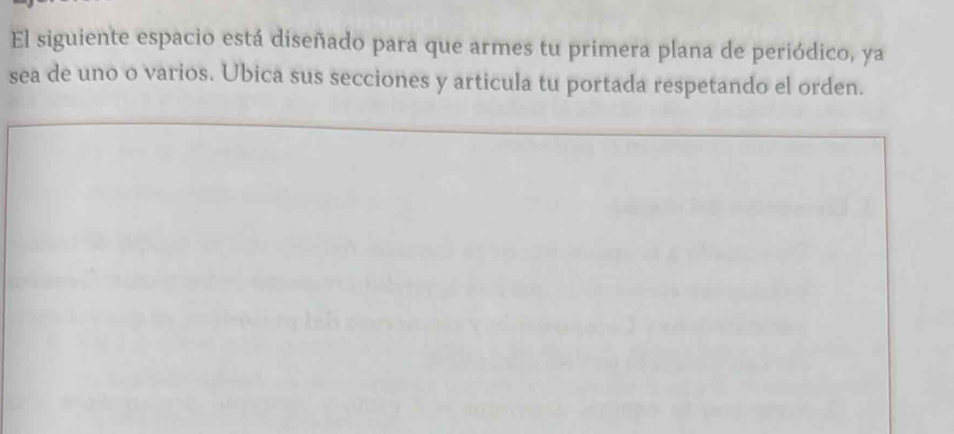 El siguiente espacio está diseñado para que armes tu primera plana de periódico, ya 
sea de uno o varios. Ubica sus secciones y articula tu portada respetando el orden.