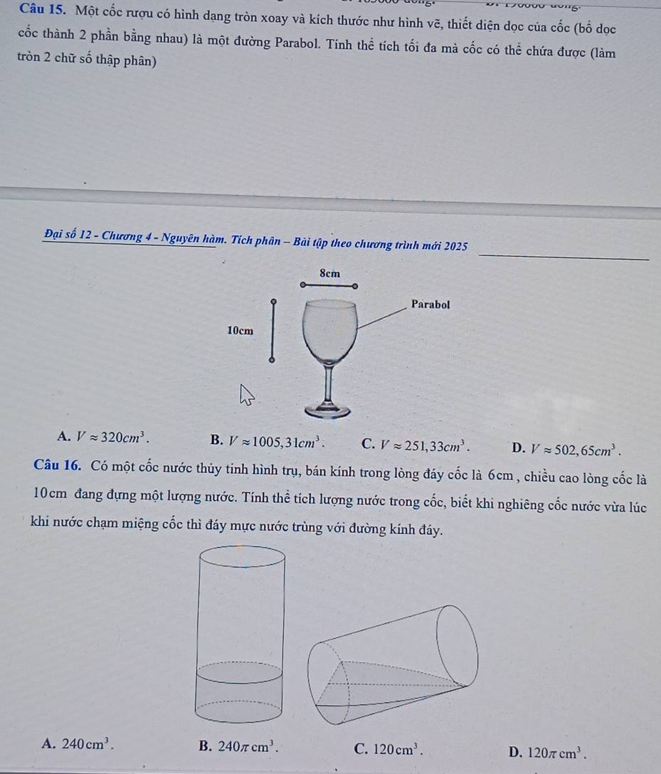 Một cốc rượu có hình dạng tròn xoay và kích thước như hình vẽ, thiết diện dọc của cốc (bố đọc
cốc thành 2 phần bằng nhau) là một đường Parabol. Tính thể tích tối đa mà cốc có thể chứa được (làm
tròn 2 chữ số thập phân)
_
Đại số 12 - Chương 4 - Nguyên hàm. Tích phân - Bài tập theo chương trình mới 2025
A. Vapprox 320cm^3. B. Vapprox 1005, 31cm^3. C. Vapprox 251, 33cm^3. D. Vapprox 502, 65cm^3. 
Câu 16. Có một cốc nước thủy tinh hình trụ, bán kính trong lòng đáy cốc là 6cm , chiều cao lòng cốc là
10cm đang đựng một lượng nước. Tính thể tích lượng nước trong cốc, biết khi nghiêng cốc nước vừa lúc
khi nước chạm miệng cốc thì đáy mực nước trùng với đường kính đáy.
A. 240cm^3. B. 240π cm^3. C. 120cm^3. D. 120π cm^3.