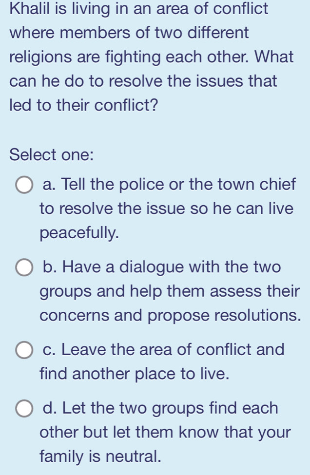 Khalil is living in an area of conflict
where members of two different
religions are fighting each other. What
can he do to resolve the issues that
led to their conflict?
Select one:
a. Tell the police or the town chief
to resolve the issue so he can live
peacefully.
b. Have a dialogue with the two
groups and help them assess their
concerns and propose resolutions.
c. Leave the area of conflict and
find another place to live.
d. Let the two groups find each
other but let them know that your
family is neutral.