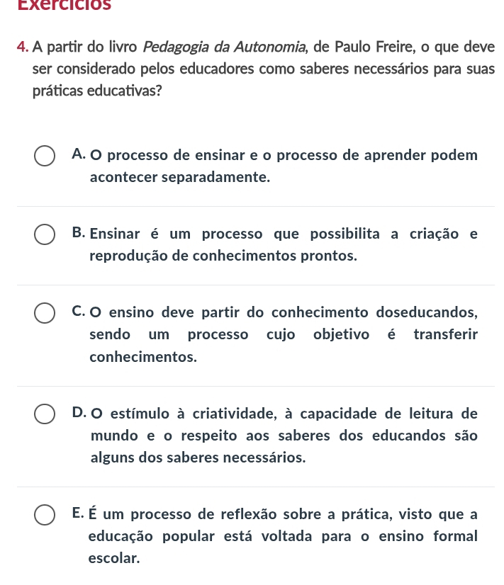 Exercicios
4. A partir do livro Pedagogia da Autonomia, de Paulo Freire, o que deve
ser considerado pelos educadores como saberes necessários para suas
práticas educativas?
A. O processo de ensinar e o processo de aprender podem
acontecer separadamente.
B. Ensinar é um processo que possibilita a criação e
reprodução de conhecimentos prontos.
C. O ensino deve partir do conhecimento doseducandos,
sendo um processo cujo objetivo é transferir
conhecimentos.
D. O estímulo à criatividade, à capacidade de leitura de
mundo e o respeito aos saberes dos educandos são
alguns dos saberes necessários.
É. É um processo de reflexão sobre a prática, visto que a
educação popular está voltada para o ensino formal
escolar.