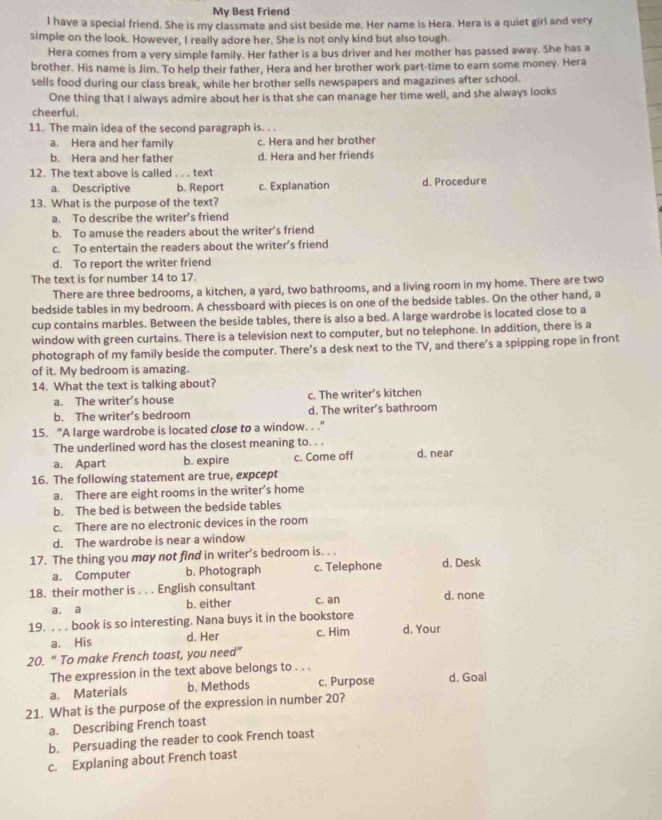 My Best Friend
I have a special friend. She is my classmate and sist beside me. Her name is Hera. Hera is a quiet girl and very
simple on the look. However, I really adore her. She is not only kind but also tough.
Hera comes from a very simple family. Her father is a bus driver and her mother has passed away. She has a
brother. His name is Jim. To help their father. Hera and her brother work part-time to earn some money. Hera
sells food during our class break, while her brother sells newspapers and magazines after school.
One thing that I always admire about her is that she can manage her time well, and she always looks
cheerful.
11. The main idea of the second paragraph is. . .
a. Hera and her family c. Hera and her brother
b. Hera and her father d. Hera and her friends
12. The text above is called . . . text
a. Descriptive b. Report c. Explanation d. Procedure
13. What is the purpose of the text?
a. To describe the writer’s friend
b. To amuse the readers about the writer’s friend
c. To entertain the readers about the writer’s friend
d. To report the writer friend
The text is for number 14 to 17.
There are three bedrooms, a kitchen, a yard, two bathrooms, and a living room in my home. There are two
bedside tables in my bedroom. A chessboard with pieces is on one of the bedside tables. On the other hand, a
cup contains marbles. Between the beside tables, there is also a bed. A large wardrobe is located close to a
window with green curtains. There is a television next to computer, but no telephone. In addition, there is a
photograph of my family beside the computer. There’s a desk next to the TV, and there’s a spipping rope in front
of it. My bedroom is amazing.
14. What the text is talking about?
a. The writer's house c. The writer’s kitchen
b. The writer's bedroom d. The writer's bathroom
15. “A large wardrobe is located close to a window. . .”
The underlined word has the closest meaning to. . .
a. Apart b. expire c. Come off d. near
16. The following statement are true, expcept
a. There are eight rooms in the writer’s home
b. The bed is between the bedside tables
c. There are no electronic devices in the room
d. The wardrobe is near a window
17. The thing you may not find in writer’s bedroom is. . .
a. Computer b. Photograph c. Telephone d. Desk
18. their mother is . . . English consultant d. none
a. a b. either c. an
19. . . . book is so interesting. Nana buys it in the bookstore d. Your
a. His d. Her c. Him
20. “ To make French toast, you need”
The expression in the text above belongs to . . .
a. Materials b. Methods c. Purpose d. Goal
21. What is the purpose of the expression in number 20?
a. Describing French toast
b. Persuading the reader to cook French toast
c. Explaning about French toast