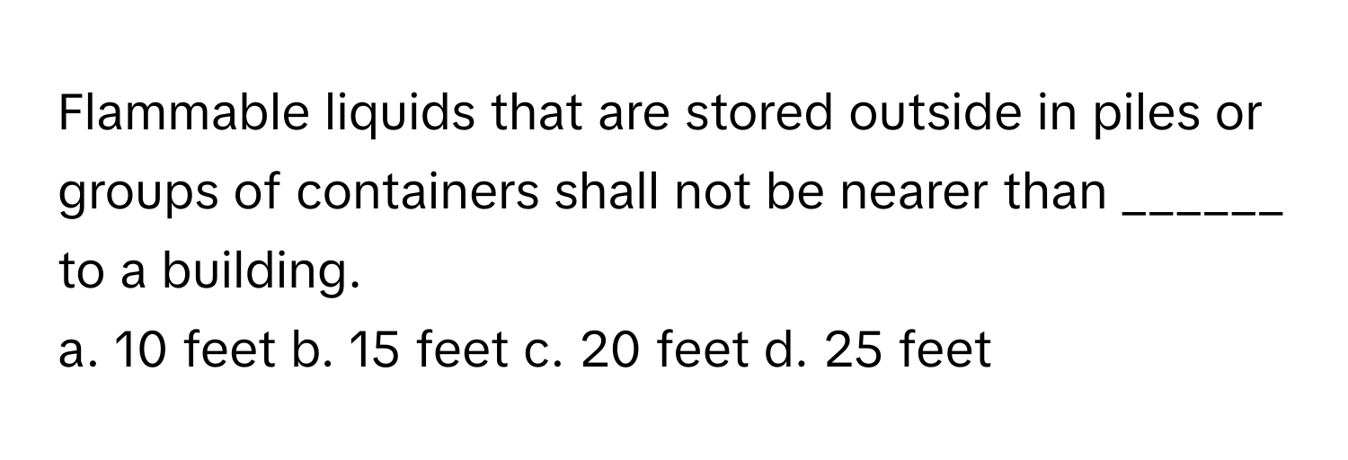 Flammable liquids that are stored outside in piles or groups of containers shall not be nearer than ______ to a building.

a. 10 feet b. 15 feet c. 20 feet d. 25 feet