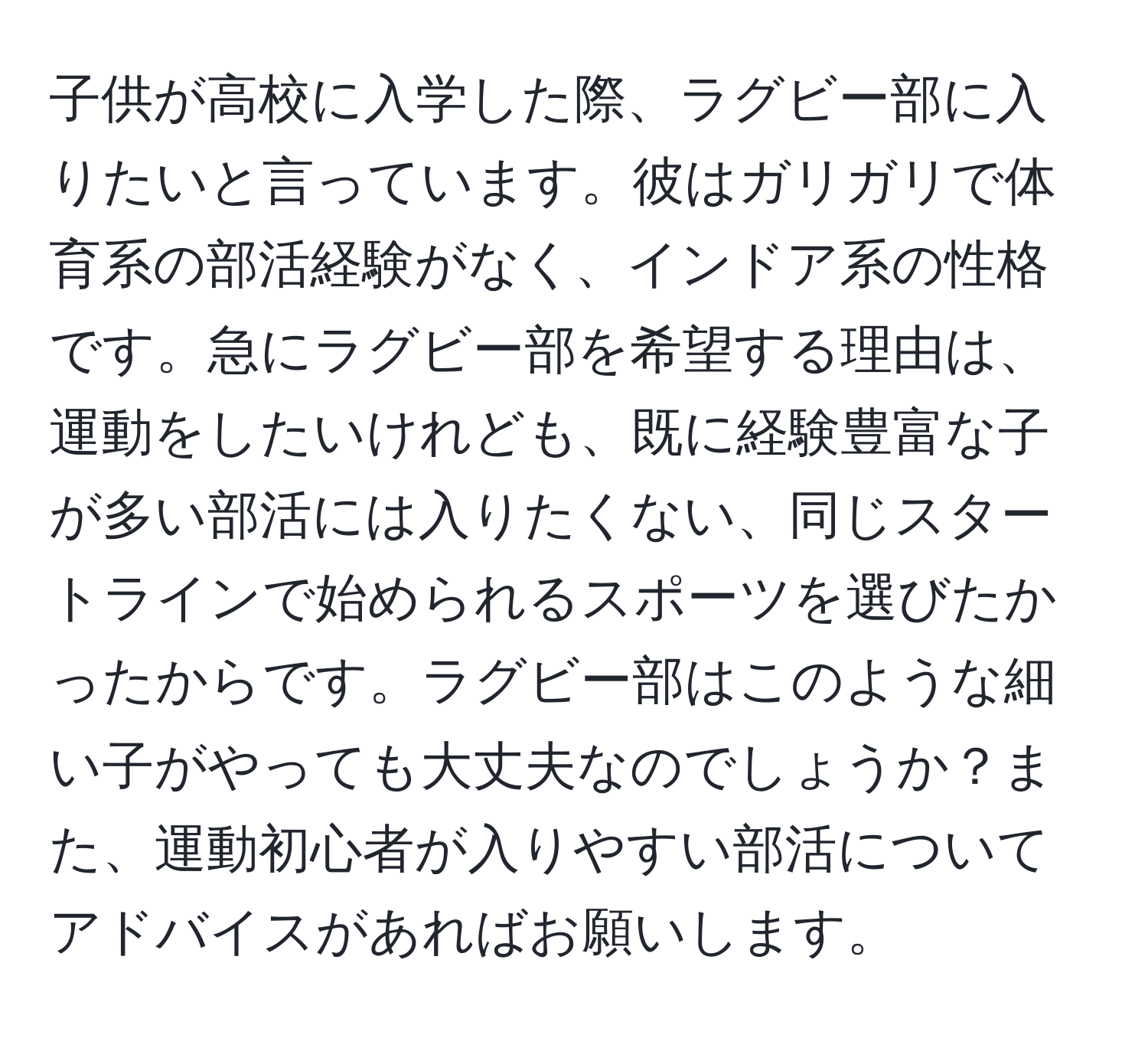 子供が高校に入学した際、ラグビー部に入りたいと言っています。彼はガリガリで体育系の部活経験がなく、インドア系の性格です。急にラグビー部を希望する理由は、運動をしたいけれども、既に経験豊富な子が多い部活には入りたくない、同じスタートラインで始められるスポーツを選びたかったからです。ラグビー部はこのような細い子がやっても大丈夫なのでしょうか？また、運動初心者が入りやすい部活についてアドバイスがあればお願いします。