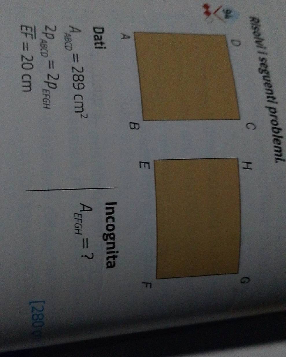 Risolvi i seguenti problemi. 
94 
Incognita 
Dati
A_ABCD=289cm^2
A_EFGH= ?
2p_ABCD=2p_EFGH
overline EF=20cm
[280 c