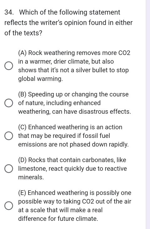 Which of the following statement
reflects the writer’s opinion found in either
of the texts?
(A) Rock weathering removes more CO2
in a warmer, drier climate, but also
shows that it's not a silver bullet to stop
global warming.
(B) Speeding up or changing the course
of nature, including enhanced
weathering, can have disastrous effects.
(C) Enhanced weathering is an action
that may be required if fossil fuel
emissions are not phased down rapidly.
(D) Rocks that contain carbonates, like
limestone, react quickly due to reactive
minerals.
(E) Enhanced weathering is possibly one
possible way to taking CO2 out of the air
at a scale that will make a real
difference for future climate.