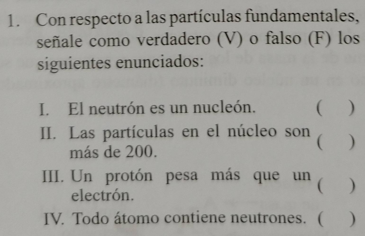 Con respecto a las partículas fundamentales, 
señale como verdadero (V) o falso (F) los 
siguientes enunciados: 
I. El neutrón es un nucleón. ( ) 
III. Las partículas en el núcleo son 
( ) 
más de 200. 
III. Un protón pesa más que un ( ) 
electrón. 
IV. Todo átomo contiene neutrones. ( )