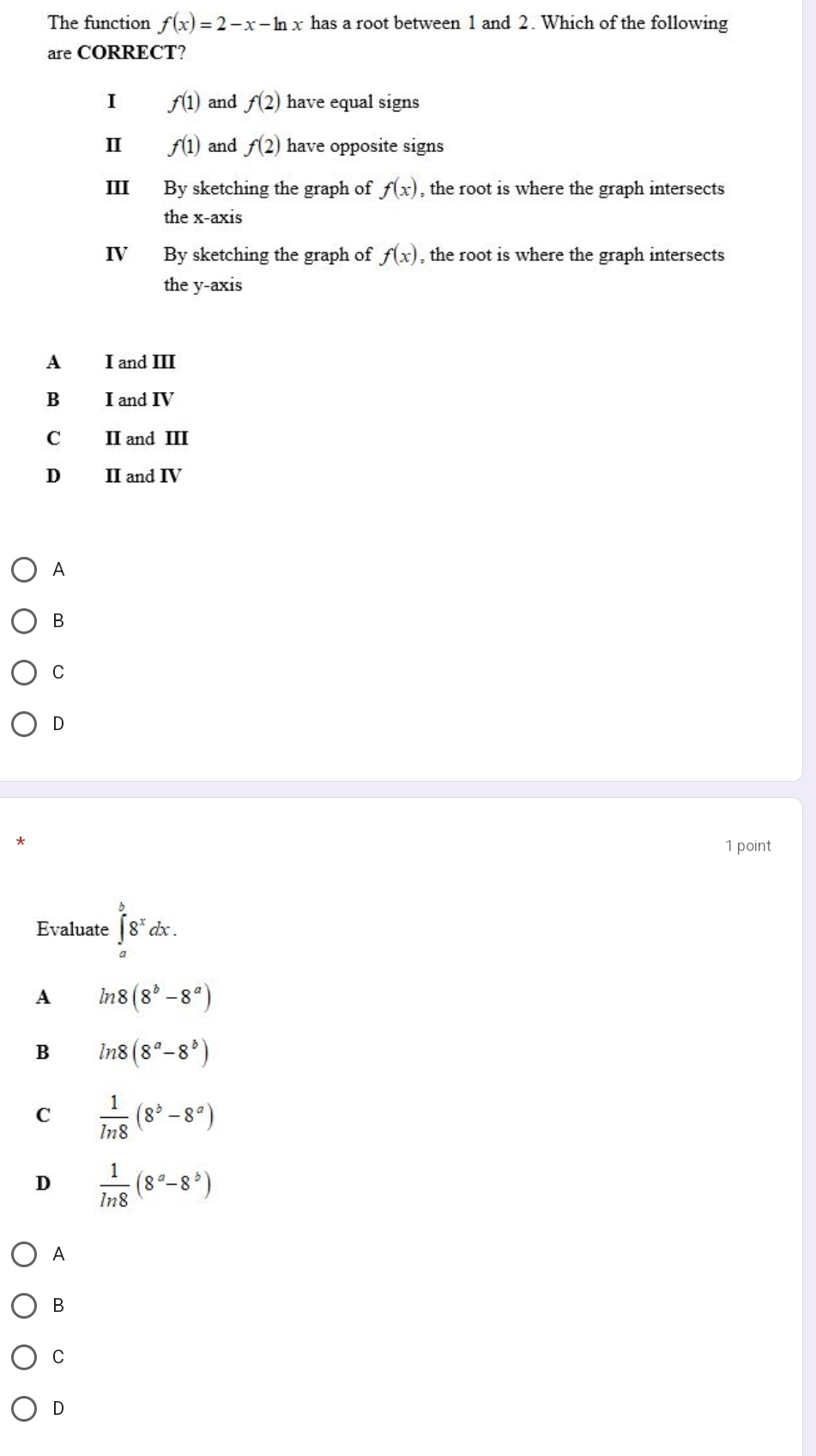 The function f(x)=2-x-ln x has a root between 1 and 2. Which of the following
are CORRECT?
I f(1) and f(2) have equal signs
Ⅱ f(1) and f(2) have opposite signs
III By sketching the graph of f(x) , the root is where the graph intersects
the x-axis
IV By sketching the graph of f(x) , the root is where the graph intersects
the y-axis
A I and III
B I and IV
C II and III
D II and IV
A
B
C
D
1 point
Evaluate ∈tlimits _a^(b8^x)dx.
A ln 8(8^b-8^a)
B ln 8(8^a-8^b)
C  1/ln 8 (8^b-8^a)
D  1/ln 8 (8^a-8^b)
A
B
C
D