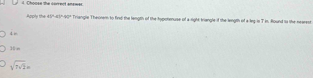 Choose the correct answer.
Apply the 45°-45°-90° Triangle Theorem to find the length of the hypotenuse of a right triangle if the length of a leg is 7 in. Round to the nearest
4 in
10 in
sqrt(7sqrt 2)in