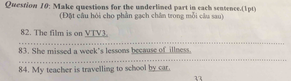 Make questions for the underlined part in each sentence.(1pt) 
(Đặt câu hỏi cho phần gạch chân trong mỗi câu sau) 
82. The film is on VTV3. 
83. She missed a week’s lessons because of illness. 
84. My teacher is travelling to school by car.