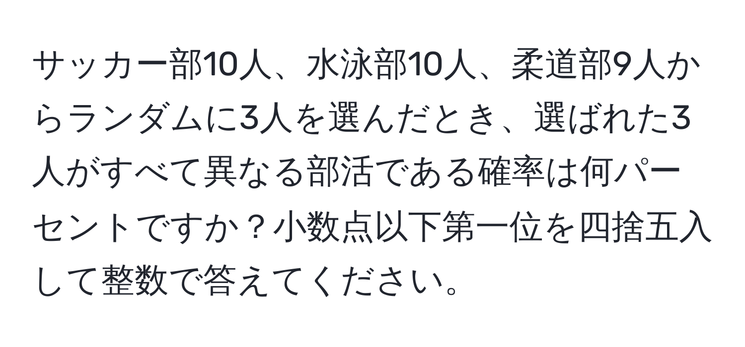 サッカー部10人、水泳部10人、柔道部9人からランダムに3人を選んだとき、選ばれた3人がすべて異なる部活である確率は何パーセントですか？小数点以下第一位を四捨五入して整数で答えてください。