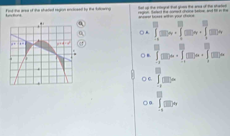 Find the area of the shaded region enclosed by the following Set up the integral that gives the area of the shaded
functions. region. Select the correct choice below; and fill in the
answer boxes within your choice.
A. ∈t _(-6)^0□ dy+∈t _0^((□)□ dy+∈t _3^(□)□ dy □) 1
07
| □
B . ∈t _(-2)^-□ dx+∈t _(-1)^-□ dx+∈t _2^(-□ dx
C. ∈t _(-2)^-[□ ]dx
□
D. ∈t _-5)□ dy