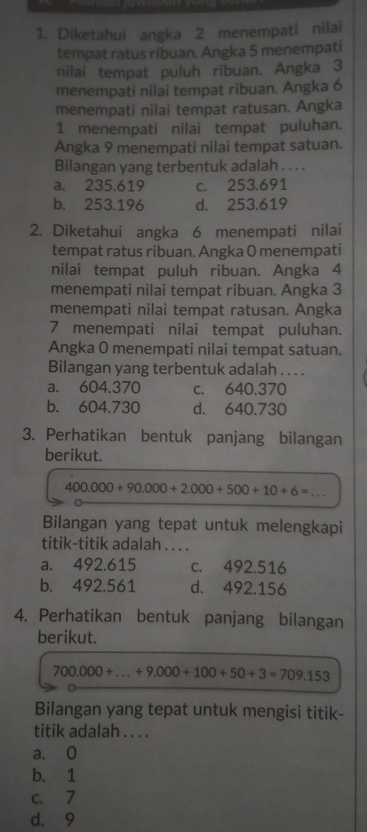 Diketahui angka 2 menempati nilai
tempat ratus ribuan. Angka 5 menempati
nilai tempat puluh ribuan. Angka 3
menempati nilai tempat ribuan. Angka 6
menempati nilai tempat ratusan. Angka
1 menempati nilai tempat puluhan.
Angka 9 menempati nilai tempat satuan.
Bilangan yang terbentuk adalah . . . .
a. 235.619 c. 253.691
b. 253.196 d. 253.619
2. Diketahui angka 6 menempati nilai
tempat ratus ribuan. Angka 0 menempati
nilai tempat puluh ribuan. Angka 4
menempati nilai tempat ribuan. Angka 3
menempati nilai tempat ratusan. Angka
7 menempati nilai tempat puluhan.
Angka 0 menempati nilai tempat satuan.
Bilangan yang terbentuk adalah . . . .
a. 604.370 c. 640.370
b. 604.730 d. 640.730
3. Perhatikan bentuk panjang bilangan
berikut.
400.000+90.000+2.000+500+10+6= _
Bilangan yang tepat untuk melengkapi
titik-titik adalah . . . .
a. 492.615 c. 492.516
b. 492.561 d. 492.156
4. Perhatikan bentuk panjang bilangan
berikut.
700.000+...+9.000+100+50+3=709.153
Bilangan yang tepat untuk mengisi titik-
titik adalah . . . .
a. 0
b. 1
c. 7
d. 9