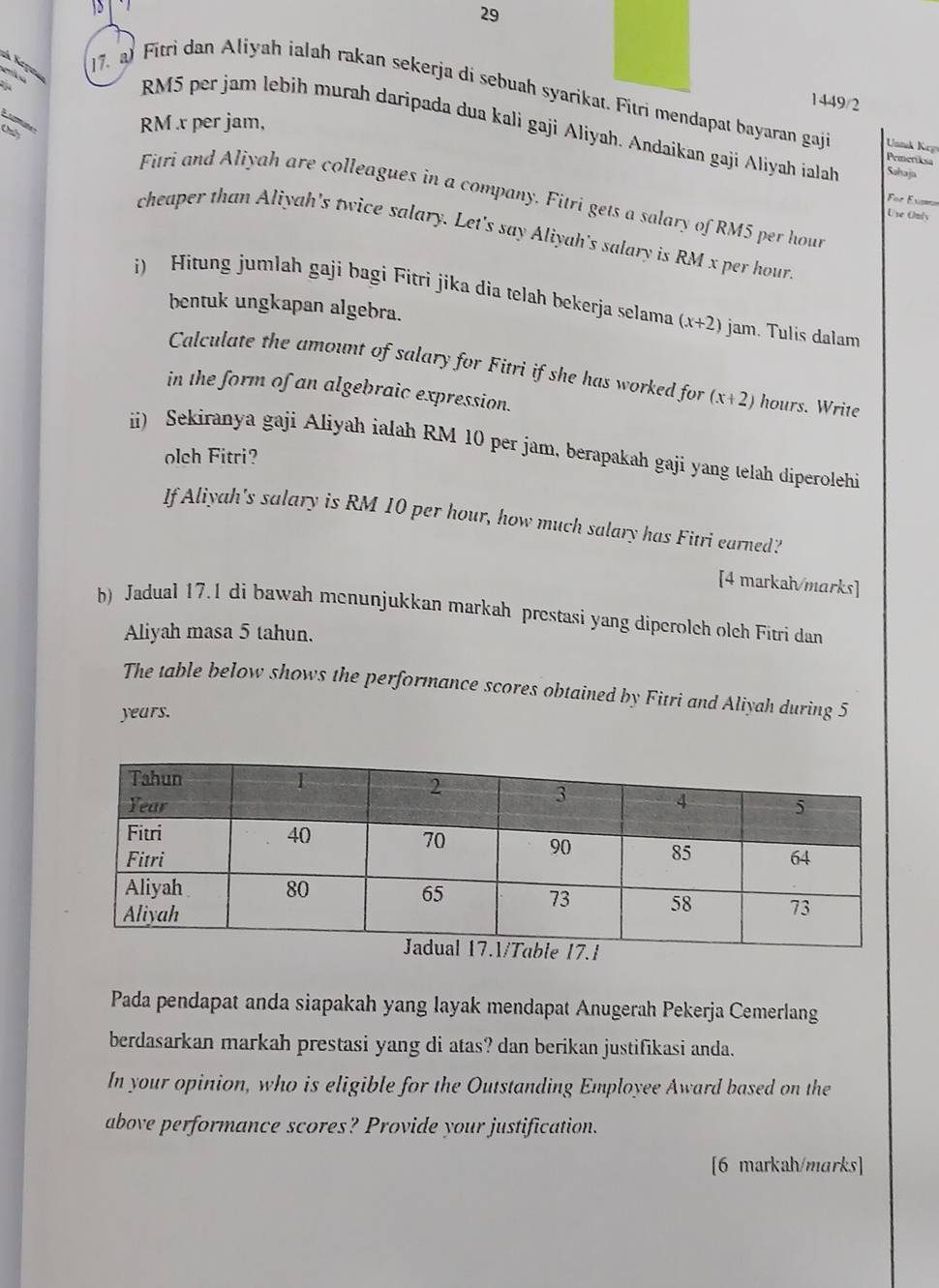 29 

17. al Fitrì dan Aliyah ialah rakan sekerja di sebuah syarikat. Fitri mendapat bayaran gaj Uonk Krp 
1449/2 

Chy
RM x per jam,
RM5 per jam lebih murah daripada dua kali gaji Aliyah. Andaikan gaji Aliyah ialah Sahaja 
Prmeriksa 
Fitri and Aliyah are colleagues in a company. Fitri gets a salary of RM5 per hour
For Ern 
Use Only 
cheaper than Aliyah's twice salary. Let's say Aliyah's salary is RM x per hour
i) Hitung jumlah gaji bagi Fitri jika dia telah bekerja selama (x+2) jam. Tulis dalam 
bentuk ungkapan algebra. 
Calculate the amount of salary for Fitri if she has worked for (x+2) hours. Write 
in the form of an algebraic expression. 
ii) Sekiranya gaji Aliyah ialah RM 10 per jam, berapakah gaji yang telah diperolehi 
olch Fitri? 
If Aliyah's salary is RM 10 per hour, how much salary has Fitri earned? 
[4 markah/marks] 
b) Jadual 17.1 di bawah menunjukkan markah prestasi yang diperoleh oleh Fitri dan 
Aliyah masa 5 tahun. 
The table below shows the performance scores obtained by Fitri and Aliyah during 5
years. 
Pada pendapat anda siapakah yang layak mendapat Anugerah Pekerja Cemerlang 
berdasarkan markah prestasi yang di atas? dan berikan justifikasi anda. 
In your opinion, who is eligible for the Outstanding Employee Award based on the 
above performance scores? Provide your justification. 
[6 markah/marks]