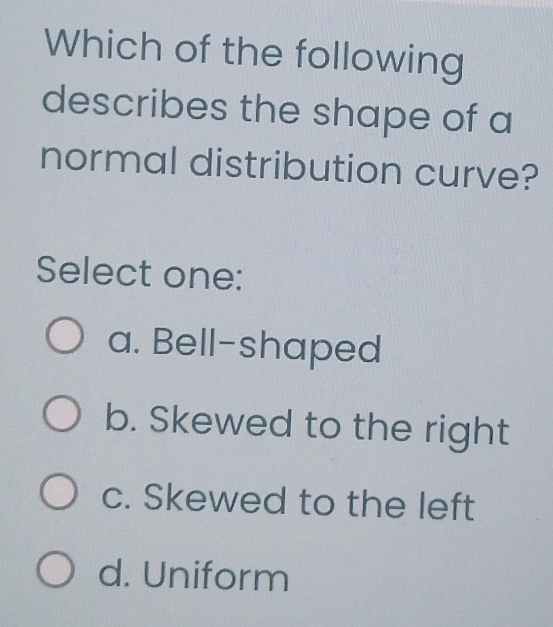 Which of the following
describes the shape of a
normal distribution curve?
Select one:
a. Bell-shaped
b. Skewed to the right
c. Skewed to the left
d. Uniform