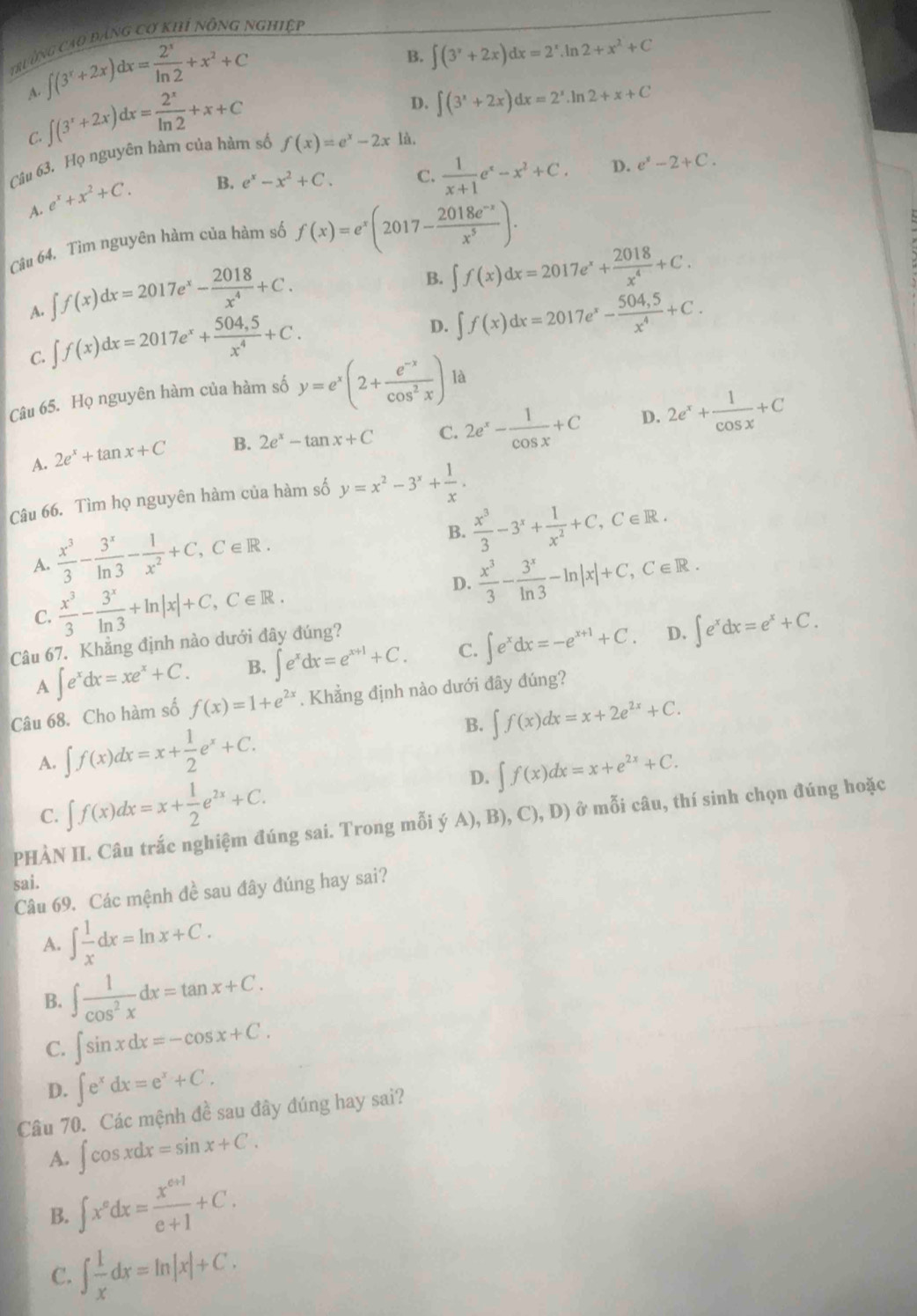 ruờng cao đảng cơ khi nông nghiệi
∈t (3^x+2x)dx= 2^x/ln 2 +x^2+C
B. ∈t (3^x+2x)dx=2^x.ln 2+x^2+C
A. ∈t (3^x+2x)dx= 2^x/ln 2 +x+C
D. ∈t (3^x+2x)dx=2^x.ln 2+x+C
C.
Câu 63. Họ nguyên hàm của hàm số f(x)=e^x-2x à.
A. e^x+x^2+C.
B. e^x-x^2+C. C.  1/x+1 e^x-x^2+C. D. e^x-2+C.
Câu 64. Tìm nguyên hàm của hàm số f(x)=e^x(2017- (2018e^(-x))/x^5 ).
A. ∈t f(x)dx=2017e^x- 2018/x^4 +C.
B. ∈t f(x)dx=2017e^x+ 2018/x^4 +C.
C. ∈t f(x)dx=2017e^x+ (504,5)/x^4 +C.
D. ∈t f(x)dx=2017e^x- (504,5)/x^4 +C.
Câu 65. Họ nguyên hàm của hàm số y=e^x(2+ (e^(-x))/cos^2x ) là
D.
A. 2e^x+tan x+C B. 2e^x-tan x+C C. 2e^x- 1/cos x +C 2e^x+ 1/cos x +C
Câu 66. Tìm họ nguyên hàm của hàm số y=x^2-3^x+ 1/x .
A.  x^3/3 - 3^x/ln 3 - 1/x^2 +C,C∈ R. B.  x^3/3 -3^x+ 1/x^2 +C,C∈ R.
C.  x^3/3 - 3^x/ln 3 +ln |x|+C,C∈ R.
D.  x^3/3 - 3^x/ln 3 -ln |x|+C,C∈ R.
Câu 67. Khẳng định nào dưới đây đúng?
D.
A ∈t e^xdx=xe^x+C. B. ∈t e^xdx=e^(x+1)+C. C. ∈t e^xdx=-e^(x+1)+C. ∈t e^xdx=e^x+C.
Câu 68. Cho hàm số f(x)=1+e^(2x). Khẳng định nào dưới đây đúng?
B. ∈t f(x)dx=x+2e^(2x)+C.
A. ∈t f(x)dx=x+ 1/2 e^x+C.
D. ∈t f(x)dx=x+e^(2x)+C.
C. ∈t f(x)dx=x+ 1/2 e^(2x)+C.
PHÀN II. Câu trắc nghiệm đúng sai. Trong mỗi (jA),B),C),D) ở mỗi câu, thí sinh chọn đúng hoặc
sai.
Câu 69. Các mệnh đề sau đây đúng hay sai?
A. ∈t  1/x dx=ln x+C.
B. ∈t  1/cos^2x dx=tan x+C.
C. ∈t sin xdx=-cos x+C.
D. ∈t e^xdx=e^x+C.
Câu 70. Các mệnh đề sau đây đúng hay sai?
A. ∈t cos xdx=sin x+C.
B. ∈t x^edx= (x^(e+1))/e+1 +C.
C. ∈t  1/x dx=ln |x|+C.