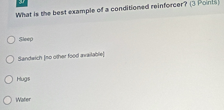 What is the best example of a conditioned reinforcer? (3 Points)
Sleep
Sandwich [no other food available]
Hugs
Water