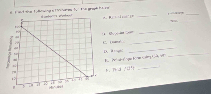 Find the following attributes for the graph below: 
. Rate of change: _y-intercept:_ 
zero:_ 
. Slope-int form: 
_ 
_ 
_ 
C. Domain: 
_ 
D. Range: 
E. Point-slope form using (30,40) : 
F. Find f(25) : _