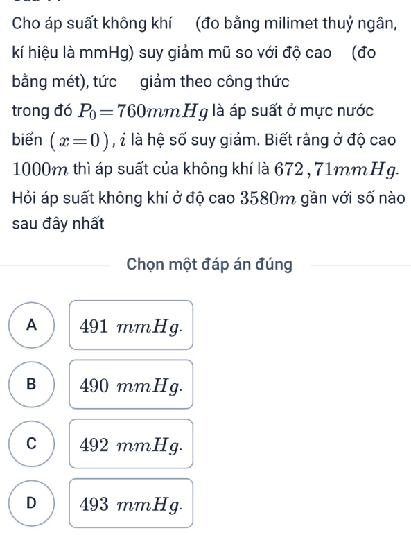 Cho áp suất không khí (đo bằng milimet thuỷ ngân,
kí hiệu là mmHg) suy giảm mũ so với độ cao (đo
bằng mét), tức giảm theo công thức
trong đó P_0=760 mmH g là áp suất ở mực nước
biển (x=0) l là hệ số suy giảm. Biết rằng ở độ cao
1000m thì áp suất của không khí là 672 , 71mmHg.
Hỏi áp suất không khí ở độ cao 3580m gần với số nào
sau đây nhất
Chọn một đáp án đúng
A 491 mmHg.
B 490 mmHg.
C 492 mmHg.
D 493 mmHg.