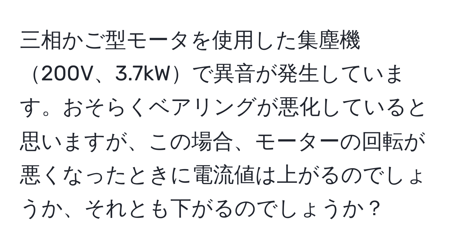 三相かご型モータを使用した集塵機200V、3.7kWで異音が発生しています。おそらくベアリングが悪化していると思いますが、この場合、モーターの回転が悪くなったときに電流値は上がるのでしょうか、それとも下がるのでしょうか？