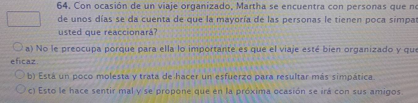 Con ocasión de un viaje organizado, Martha se encuentra con personas que no
de unos días se da cuenta de que la mayoría de las personas le tienen poca simpat
usted que reaccionará?
a) No le preocupa porque para ella lo importante es que el viaje esté bien organizado y que
eficaz.
b) Está un poco molesta y trata de hacer un esfuerzo para resultar más simpática.
c) Esto le hace sentir mal y se propone que en la próxima ocasión se irá con sus amigos.