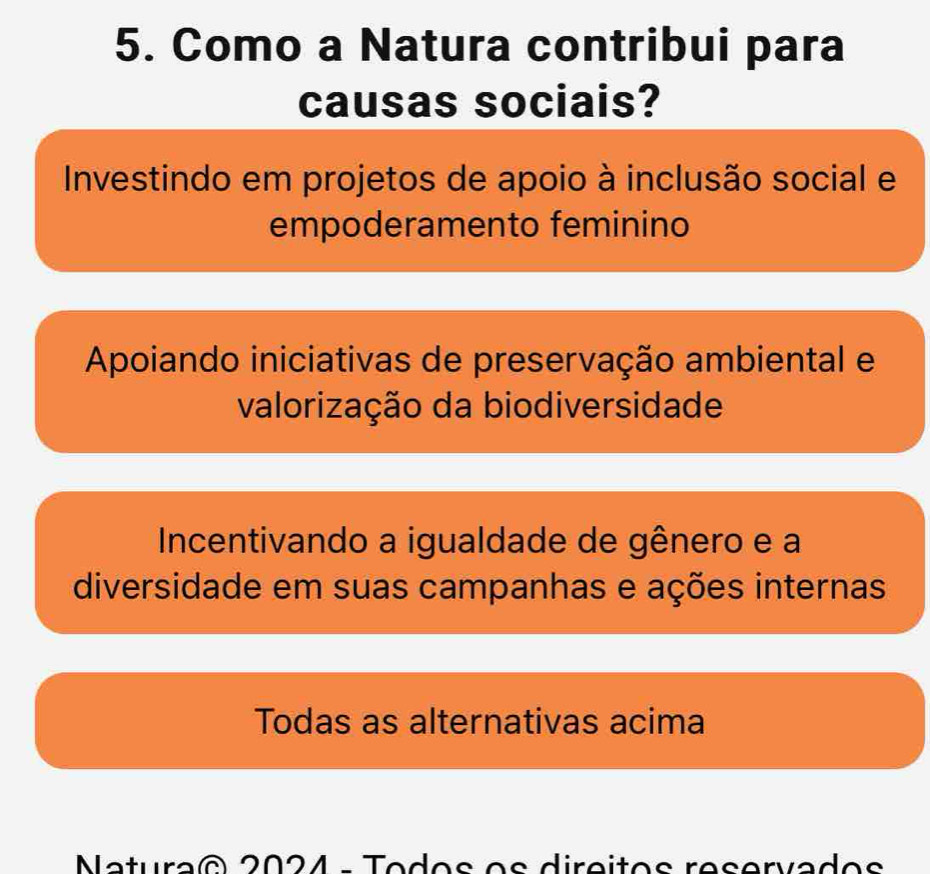 Como a Natura contribui para
causas sociais?
Investindo em projetos de apoio à inclusão social e
empoderamento feminino
Apoiando iniciativas de preservação ambiental e
valorização da biodiversidade
Incentivando a igualdade de gênero e a
diversidade em suas campanhas e ações internas
Todas as alternativas acima
Natura® 2024 - Todos os direitos reservados