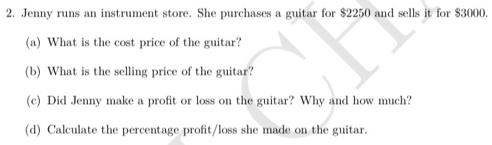 Jenny runs an instrument store. She purchases a guitar for $2250 and sells it for $3000. 
(a) What is the cost price of the guitar? 
(b) What is the selling price of the guitar? 
(c) Did Jenny make a profit or loss on the guitar? Why and how much? 
(d) Calculate the percentage profit/loss she made on the guitar.