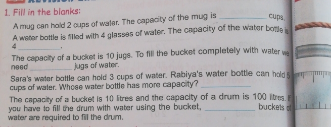 Fill in the blanks: 
A mug can hold 2 cups of water. The capacity of the mug is_ 
cups. 
A water bottle is filled with 4 glasses of water. The capacity of the water bottle is
4. 
The capacity of a bucket is 10 jugs. To fill the bucket completely with water we 
need _jugs of water. 
Sara's water bottle can hold 3 cups of water. Rabiya's water bottle can hold 5
cups of water. Whose water bottle has more capacity?_ 
The capacity of a bucket is 10 litres and the capacity of a drum is 100 litres. If 
you have to fill the drum with water using the bucket, _buckets of 
water are required to fill the drum.