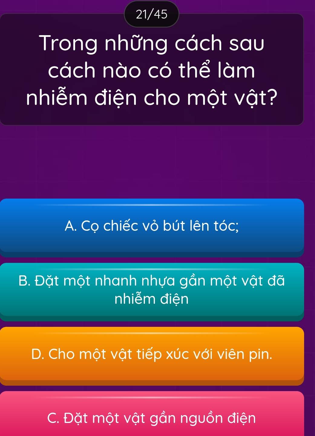 21/45
Trong những cách sau
cách nào có thể làm
nhiễm điện cho một vật?
A. Cọ chiếc vỏ bút lên tóc;
B. Đặt một nhanh nhựa gần một vật đã
nhiễm điện
D. Cho một vật tiếp xúc với viên pin.
C. Đặt một vật gần nguồn điện