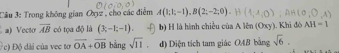 Trong không gian Oxyz , cho các điểm A(1;1;-1), B(2;-2;0)
a) Vecto vector AB có tọa độ là (3;-1;-1). b) H là hình chiều của Alhat en(Oxy). Khi đó AH=1
c) ộ ài của vec tơ vector OA+vector OB bằng sqrt(11). d) Diện tích tam giác OAB bằng sqrt(6).