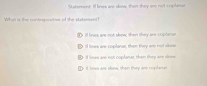 Statement: If lines are skew, then they are not coplanar
What is the contrapositive of the statement?
F If lines are not skew, then they are coplanar.
G If lines are coplanar, then they are not skew.
H> If lines are not coplanar, then they are skew.
I If lines are skew, then they are coplanar.