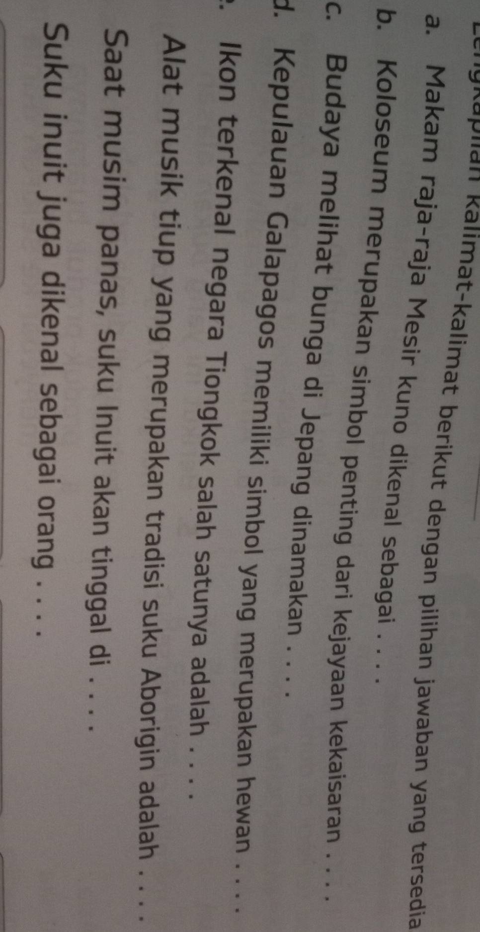 Rn g n a p lan kalimat-kalimat berikut dengan pilihan jawaban yang tersedia 
a. Makam raja-raja Mesir kuno dikenal sebagai . . . . 
b. Koloseum merupakan simbol penting dari kejayaan kekaisaran . . . . 
c. Budaya melihat bunga di Jepang dinamakan . . . . 
d. Kepulauan Galapagos memiliki simbol yang merupakan hewan . ... 
. Ikon terkenal negara Tiongkok salah satunya adalah . . . . 
Alat musik tiup yang merupakan tradisi suku Aborigin adalah . . . . 
Saat musim panas, suku Inuit akan tinggal di . . . . 
Suku inuit juga dikenal sebagai orang . . . .