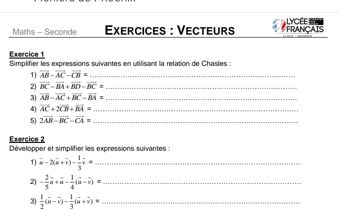 LYCÉE 
Maths - Seconde Exercices : Vecteurs FRANÇAIS 
Exercice 1 
Simplifier les expressions suivantes en utilisant la relation de Chasles : 
1) vector AB-vector AC-vector CB= _ 
2) vector BC-vector BA+vector BD-vector BC= _ 
3) vector AB-vector AC+vector BC-vector BA= _ 
4) vector AC+2vector CB+vector BA= _ 
5) 2vector AB-vector BC-vector CA= _ 
Exercice 2 
Développer et simplifier les expressions suivantes : 
1) vector u-2(vector u+vector v)- 1/3 vector v= _ 
2) - 2/5 vector u+vector u- 1/4 (vector u-vector v)= _ 
3)  1/2 (vector u-vector v)- 1/3 (vector u+vector v)= _