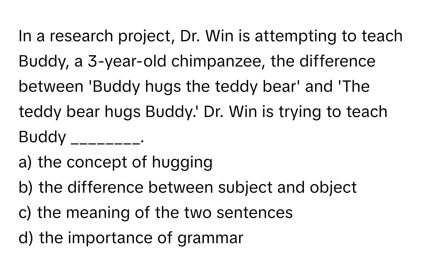 In a research project, Dr. Win is attempting to teach Buddy, a 3-year-old chimpanzee, the difference between 'Buddy hugs the teddy bear' and 'The teddy bear hugs Buddy.' Dr. Win is trying to teach Buddy ________.

a) the concept of hugging
b) the difference between subject and object
c) the meaning of the two sentences
d) the importance of grammar