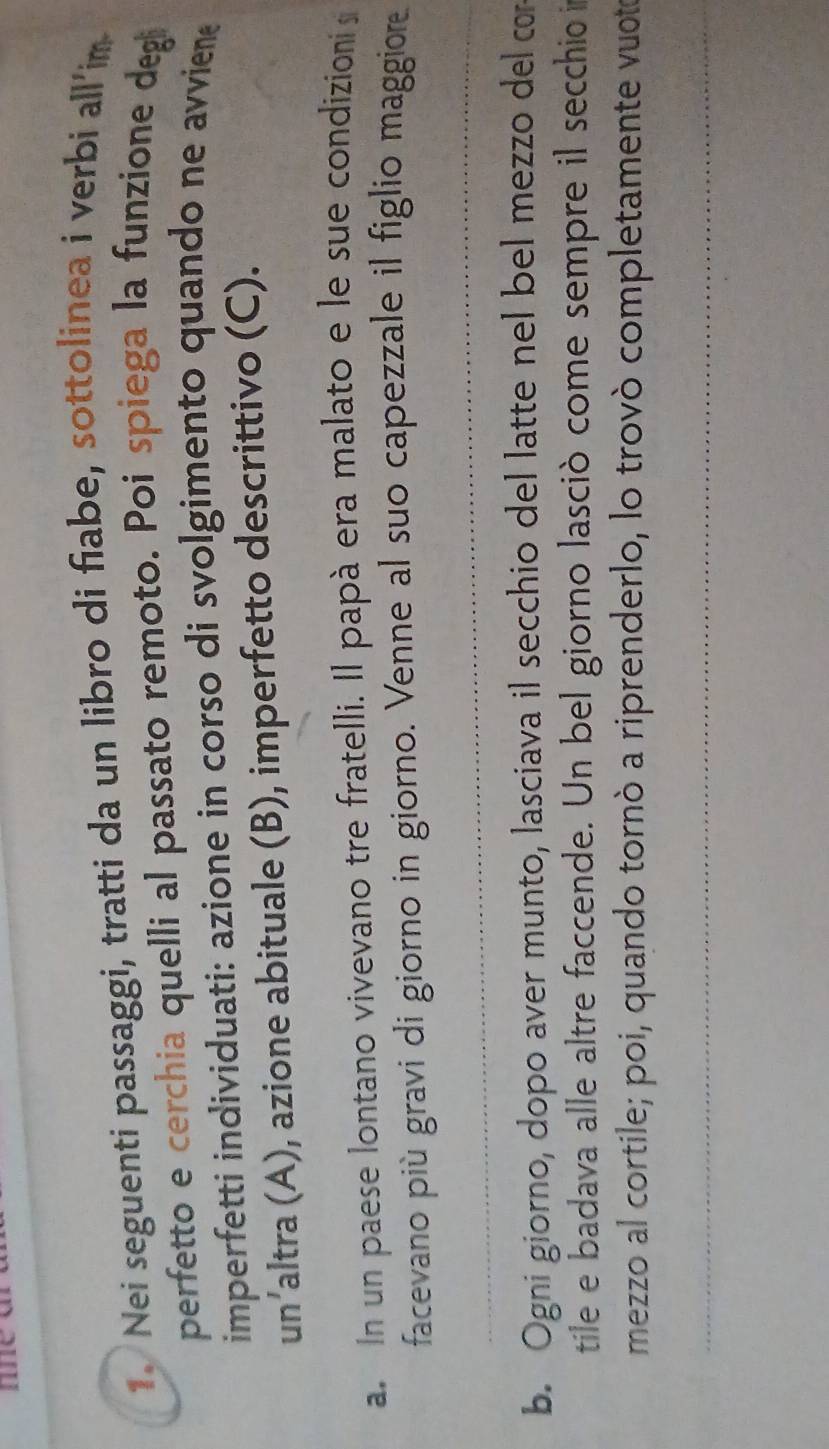 Nei seguenti passaggi, tratti da un libro di fiabe, sottolinea i verbi all’im 
perfetto e cerchia quelli al passato remoto. Poi spiega la funzione degi 
imperfetti individuati: azione in corso di svolgimento quando ne avviene 
un’altra (A), azione abituale (B), imperfetto descrittivo (C). 
a. In un paese lontano vivevano tre fratelli. Il papà era malato e le sue condizioni s 
facevano più gravi di giorno in giorno. Venne al suo capezzale il figlio maggiore 
b. Ogni giorno, dopo aver munto, lasciava il secchio del latte nel bel mezzo del co 
tile e badava alle altre faccende. Un bel giorno lasciò come sempre il secchio i 
mezzo al cortile; poi, quando tornò a riprenderlo, lo trovò completamente vuoto