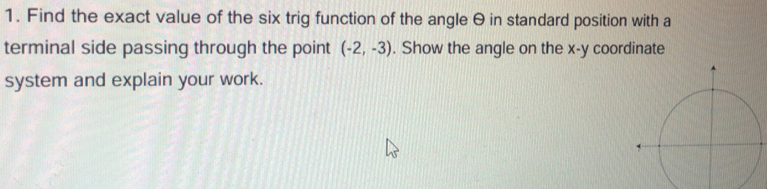 Find the exact value of the six trig function of the angle θ in standard position with a 
terminal side passing through the point (-2,-3). Show the angle on the x - y coordinate 
system and explain your work.