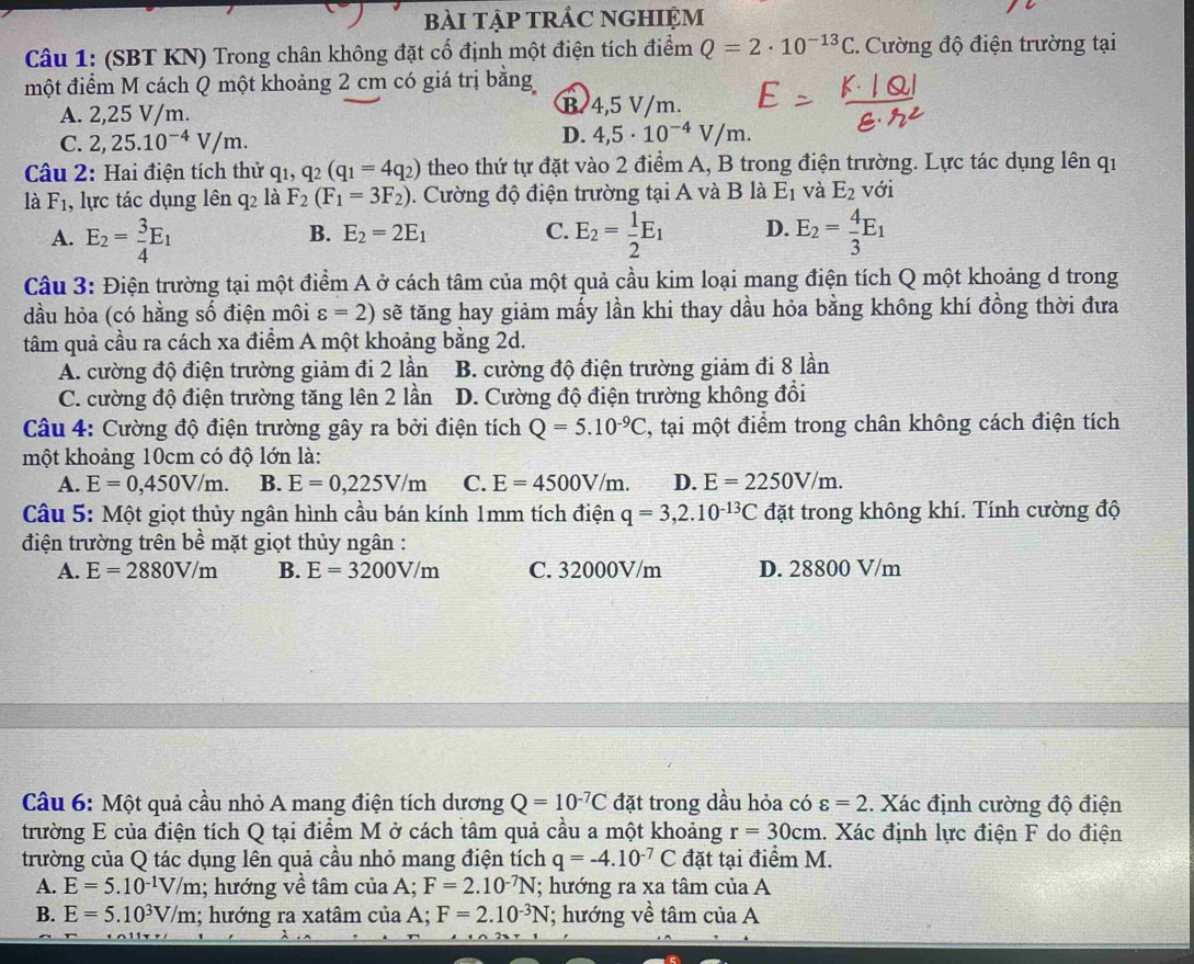 bàI TậP TRÁC NGHIỆM
Câu 1: (SBT KN) Trong chân không đặt cố định một điện tích điểm Q=2· 10^(-13)C :. Cường độ điện trường tại
một điểm M cách Q một khoảng 2 cm có giá trị bằng
A. 2,25 V/m.
B. 4,5 V/m.
D.
C. 2,25.10^(-4)V/m. 4,5· 10^(-4)V/m.
Câu 2: Hai điện tích thử q_1,q_2(q_1=4q_2) theo thứ tự đặt vào 2 điểm A, B trong điện trường. Lực tác dụng lên qi
là F_1 1, lực tác dụng lên q2 là F_2(F_1=3F_2).  Cường độ điện trường tại A và B là E_1 và E_2 với
A. E_2= 3/4 E_1 E_2= 1/2 E_1 D. E_2= 4/3 E_1
B. E_2=2E_1 C.
Câu 3: Điện trường tại một điểm A ở cách tâm của một quả cầu kim loại mang điện tích Q một khoảng d trong
dầu hỏa (có hằng số điện môi varepsilon =2) sẽ tăng hay giảm mấy lần khi thay dầu hỏa bằng không khí đồng thời đưa
tâm quả cầu ra cách xa điểm A một khoảng bằng 2d.
A. cường độ điện trường giảm đi 2 lần B. cường độ điện trường giảm đi 8 lần
C. cường độ điện trường tăng lên 2 lần D. Cường độ điện trường không đổi
Câu 4: Cường độ điện trường gây ra bởi điện tích Q=5.10^(-9)C , tại một điểm trong chân không cách điện tích
một khoảng 10cm có độ lớn là:
A. E=0,450V/m. B. E=0,225V/m C. E=4500V/m. D. E=2250V/m.
Câu 5: Một giọt thủy ngân hình cầu bán kính 1mm tích điện q=3,2.10^(-13)C đặt trong không khí. Tính cường độ
điện trường trên bề mặt giọt thủy ngân :
A. E=2880V/m B. E=3200V/m C. 32000V/m D. 28800 V/m
Câu 6: Một quả cầu nhỏ A mang điện tích dương Q=10^(-7)C đặt trong dầu hỏa có varepsilon =2. Xác định cường độ điện
trường E của điện tích Q tại điểm M ở cách tâm quả cầu a một khoảng r=30cm.. Xác định lực điện F do điện
trường của Q tác dụng lên quả cầu nhỏ mang điện tích q=-4.10^(-7)C đặt tại điểm M.
A. E=5.10^(-1)V/m 1; hướng về tâm của A; F=2.10^(-7)N (; hướng ra xa tâm của A
B. E=5.10^3V/m; hướng ra xatâm của A; F=2.10^(-3)N; hướng về tâm của A