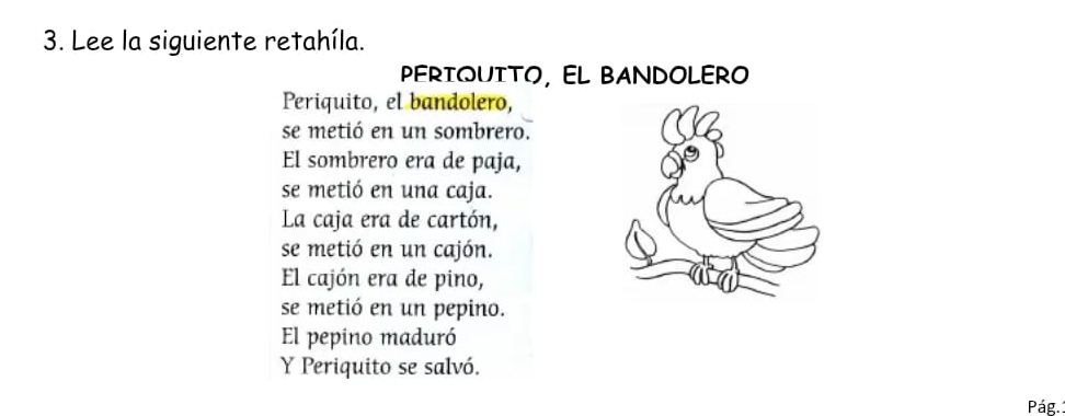 Lee la siguiente retahíla. 
PERTQUITO, EL BANDOLERO 
Periquito, el bandolero, 
se metió en un sombrero. 
El sombrero era de paja, 
se metió en una caja. 
La caja era de cartón, 
se metió en un cajón. 
El cajón era de pino, 
se metió en un pepino. 
El pepino maduró 
Y Periquito se salvó. 
Pág.