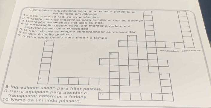 Complete a cruzadinha com uma palavra paroxítona 
2 
terminada em ditongo. 
1-Local onde se realiza experiências. 
2-Substância que ingerimos para combater dor ou doença 
3-Narração de eventos fictícios ou não 
4-Coorporação responsável em manter a ordem e a 
segurança em uma sociedade. 
5-O que não se consegue compreender ou desvendar. 
6 -0
7-I 
8-Ingred 
9-Carro 
transp 
10-Nome