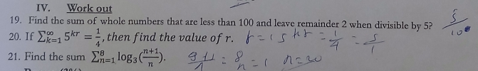 Work out 
19. Find the sum of whole numbers that are less than 100 and leave remainder 2 when divisible by 5? 
20. If sumlimits _(k=1)^(∈fty)5^(kr)= 1/4  , then find the value of r. 
21. Find the sum sumlimits _(n=1)^8log _3( (n+1)/n ).