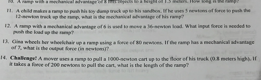 A ramp with a mechanical advantage of 8 fts objects to a height of 1.5 meters. How long is the ramp? 
11. A child makes a ramp to push his toy dump truck up to his sandbox. If he uses 5 newtons of force to push the
12-newton truck up the ramp, what is the mechanical advantage of his ramp? 
12. A ramp with a mechanical advantage of 6 is used to move a 36-newton load. What input force is needed to 
push the load up the ramp? 
13. Gina wheels her wheelchair up a ramp using a force of 80 newtons. If the ramp has a mechanical advantage 
of 7, what is the output force (in newtons)? 
14. Challenge! A mover uses a ramp to pull a 1000-newton cart up to the floor of his truck (0.8 meters high). If 
it takes a force of 200 newtons to pull the cart, what is the length of the ramp?